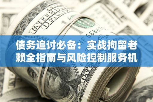 济南债务追讨必备：实战拘留老赖全指南与风险控制服务机构推荐
