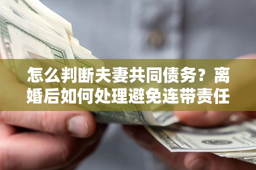 济南怎么判断夫妻共同债务？离婚后如何处理避免连带责任？